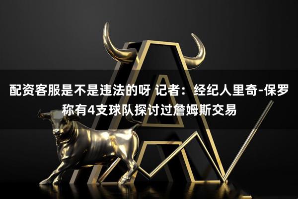 配资客服是不是违法的呀 记者：经纪人里奇-保罗称有4支球队探讨过詹姆斯交易