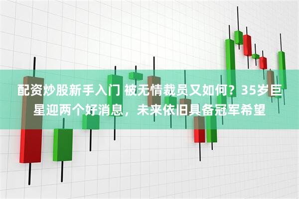 配资炒股新手入门 被无情裁员又如何？35岁巨星迎两个好消息，未来依旧具备冠军希望