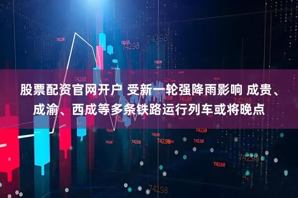 股票配资官网开户 受新一轮强降雨影响 成贵、成渝、西成等多条铁路运行列车或将晚点