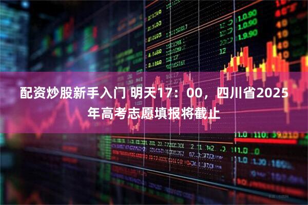 配资炒股新手入门 明天17：00，四川省2025年高考志愿填报将截止