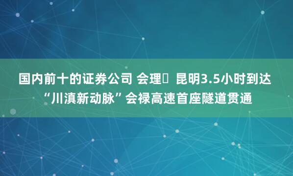 国内前十的证券公司 会理⇌昆明3.5小时到达 “川滇新动脉”会禄高速首座隧道贯通
