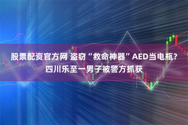 股票配资官方网 盗窃“救命神器”AED当电瓶？四川乐至一男子被警方抓获