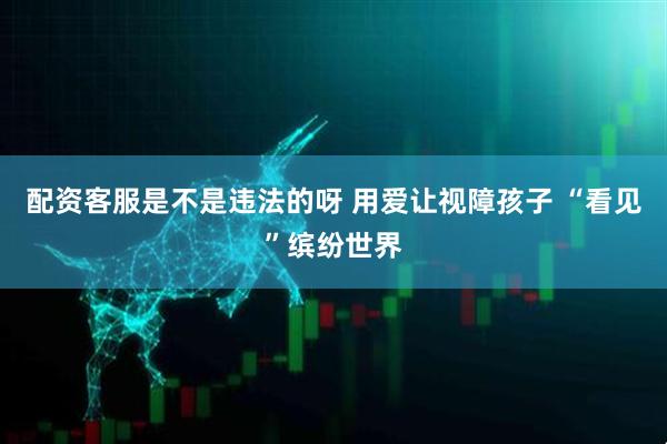 配资客服是不是违法的呀 用爱让视障孩子 “看见”缤纷世界