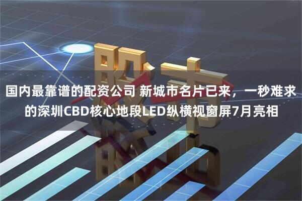 国内最靠谱的配资公司 新城市名片已来，一秒难求的深圳CBD核心地段LED纵横视窗屏7月亮相