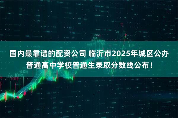 国内最靠谱的配资公司 临沂市2025年城区公办普通高中学校普通生录取分数线公布！