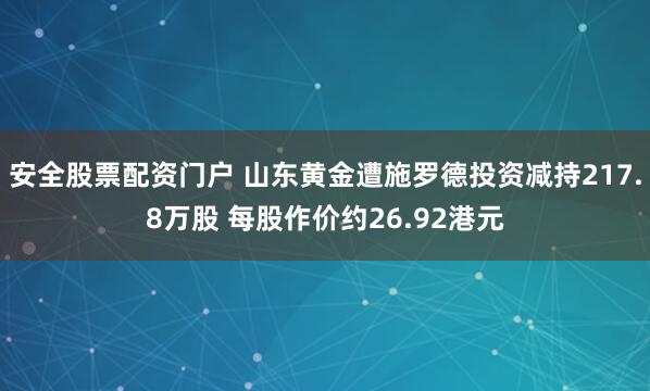 安全股票配资门户 山东黄金遭施罗德投资减持217.8万股 每股作价约26.92港元