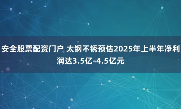 安全股票配资门户 太钢不锈预估2025年上半年净利润达3.5亿-4.5亿元