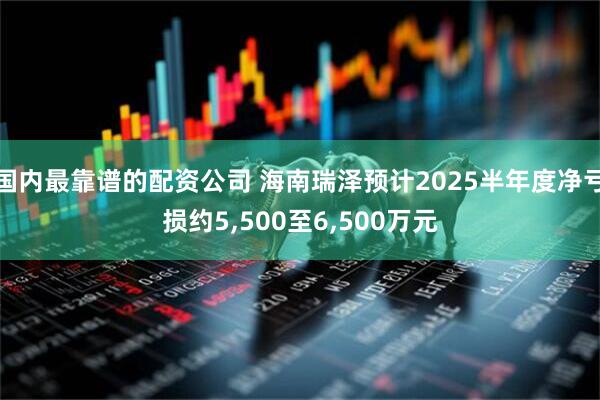 国内最靠谱的配资公司 海南瑞泽预计2025半年度净亏损约5,500至6,500万元