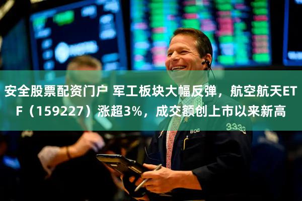 安全股票配资门户 军工板块大幅反弹，航空航天ETF（159227）涨超3%，成交额创上市以来新高
