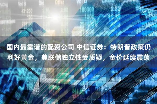 国内最靠谱的配资公司 中信证券：特朗普政策仍利好黄金，美联储独立性受质疑，金价延续震荡
