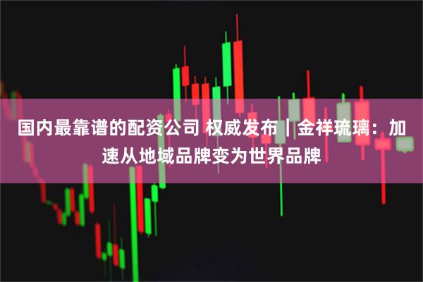 国内最靠谱的配资公司 权威发布｜金祥琉璃：加速从地域品牌变为世界品牌