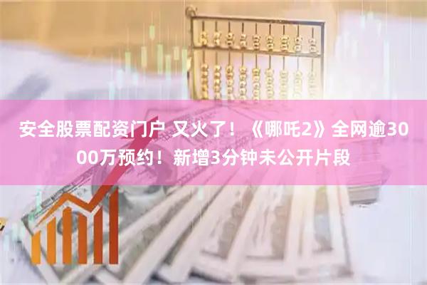 安全股票配资门户 又火了！《哪吒2》全网逾3000万预约！新增3分钟未公开片段