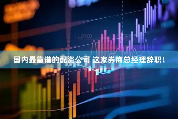 国内最靠谱的配资公司 这家券商总经理辞职！