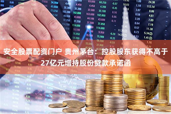 安全股票配资门户 贵州茅台：控股股东获得不高于27亿元增持股份贷款承诺函