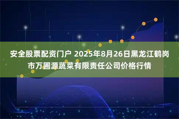 安全股票配资门户 2025年8月26日黑龙江鹤岗市万圃源蔬菜有限责任公司价格行情