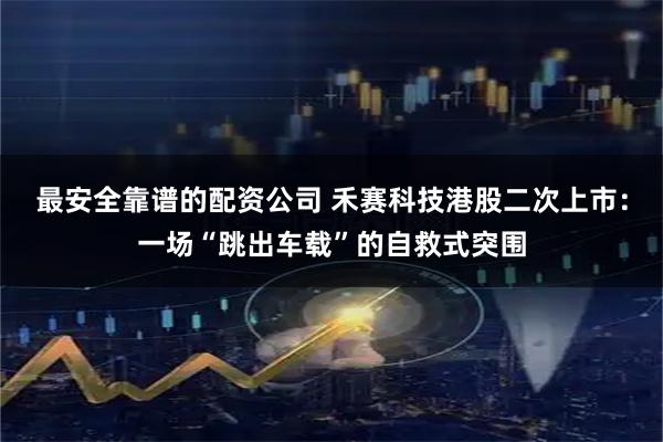 最安全靠谱的配资公司 禾赛科技港股二次上市：一场“跳出车载”的自救式突围