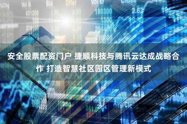 安全股票配资门户 捷顺科技与腾讯云达成战略合作 打造智慧社区园区管理新模式