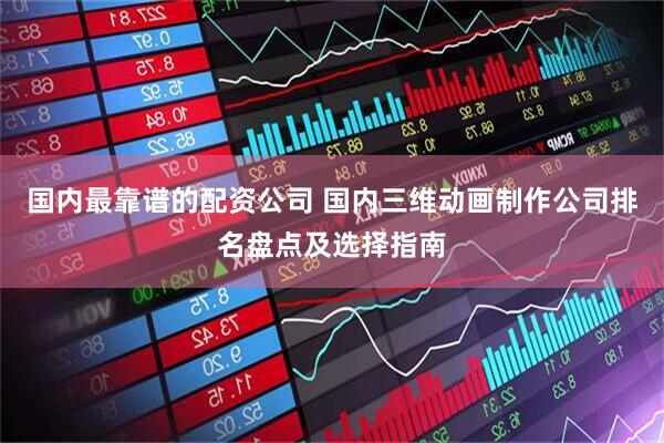国内最靠谱的配资公司 国内三维动画制作公司排名盘点及选择指南