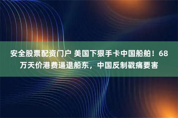 安全股票配资门户 美国下狠手卡中国船舶！68万天价港费逼退船东，中国反制戳痛要害