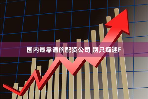 国内最靠谱的配资公司 别只痴迷F