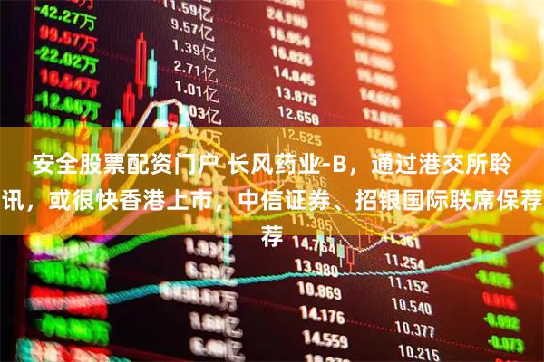安全股票配资门户 长风药业-B，通过港交所聆讯，或很快香港上市，中信证券、招银国际联席保荐