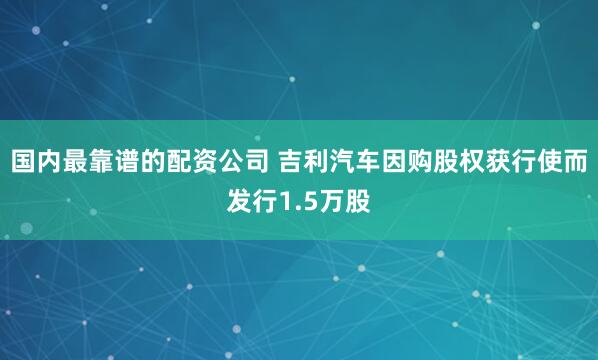 国内最靠谱的配资公司 吉利汽车因购股权获行使而发行1.5万股