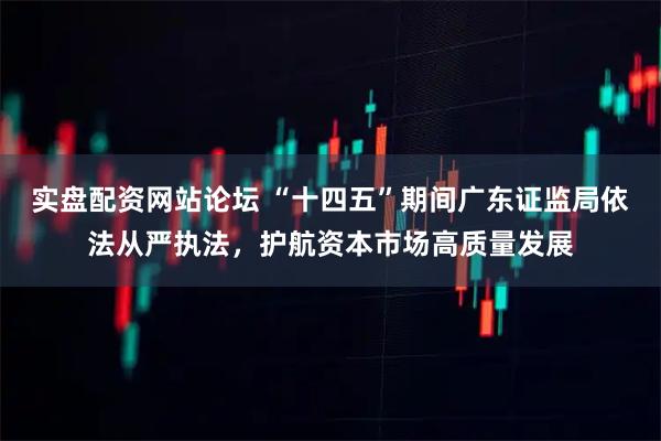 实盘配资网站论坛 “十四五”期间广东证监局依法从严执法，护航资本市场高质量发展