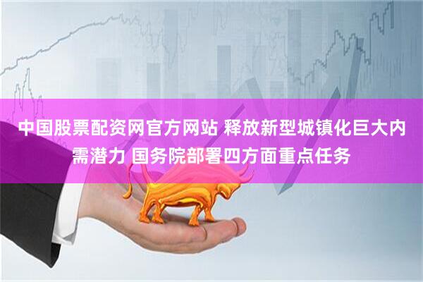 中国股票配资网官方网站 释放新型城镇化巨大内需潜力 国务院部署四方面重点任务