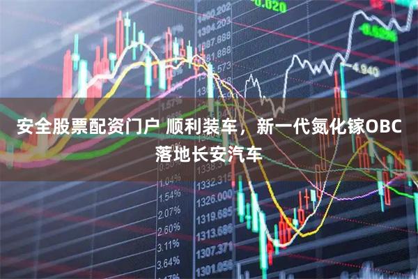 安全股票配资门户 顺利装车，新一代氮化镓OBC落地长安汽车
