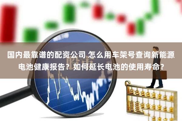 国内最靠谱的配资公司 怎么用车架号查询新能源电池健康报告？如何延长电池的使用寿命？