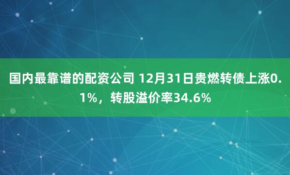 国内最靠谱的配资公司 12月31日贵燃转债上涨0.1%，转股溢价率34.6%