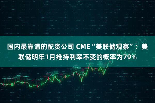 国内最靠谱的配资公司 CME“美联储观察”：美联储明年1月维持利率不变的概率为79%
