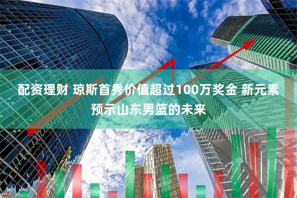 配资理财 琼斯首秀价值超过100万奖金 新元素预示山东男篮的未来