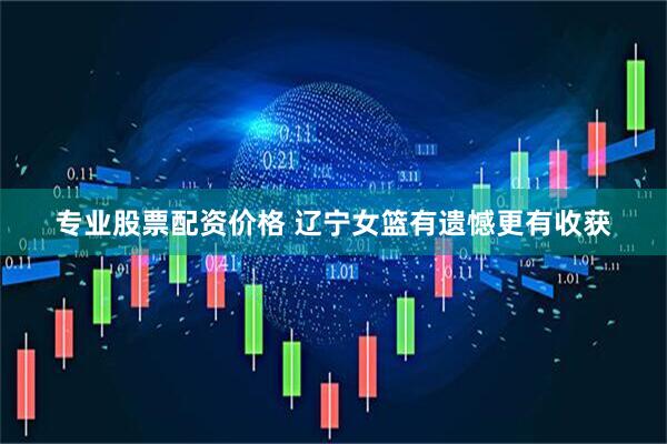 专业股票配资价格 辽宁女篮有遗憾更有收获