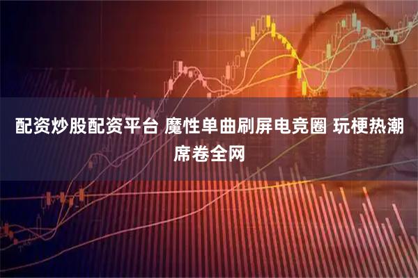 配资炒股配资平台 魔性单曲刷屏电竞圈 玩梗热潮席卷全网