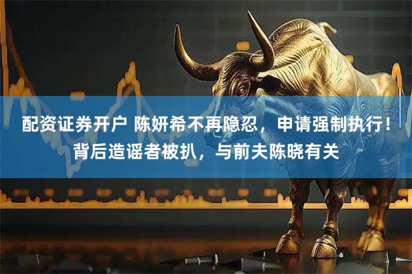 配资证券开户 陈妍希不再隐忍，申请强制执行！背后造谣者被扒，与前夫陈晓有关