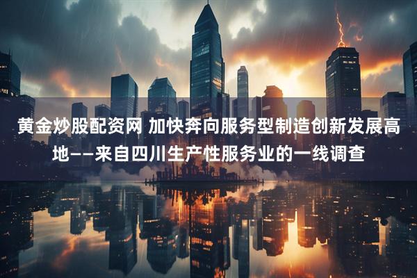黄金炒股配资网 加快奔向服务型制造创新发展高地——来自四川生产性服务业的一线调查