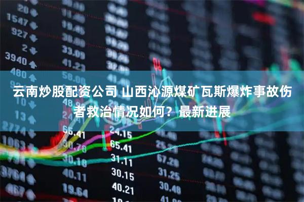 云南炒股配资公司 山西沁源煤矿瓦斯爆炸事故伤者救治情况如何？最新进展