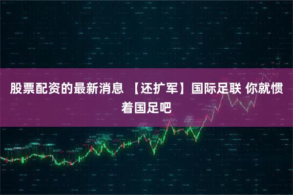 股票配资的最新消息 【还扩军】国际足联 你就惯着国足吧