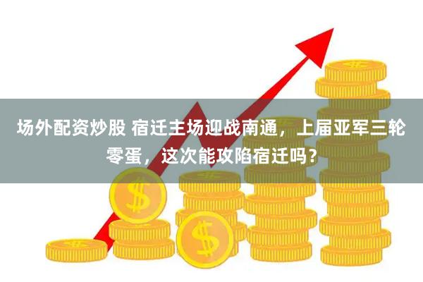 场外配资炒股 宿迁主场迎战南通，上届亚军三轮零蛋，这次能攻陷宿迁吗？