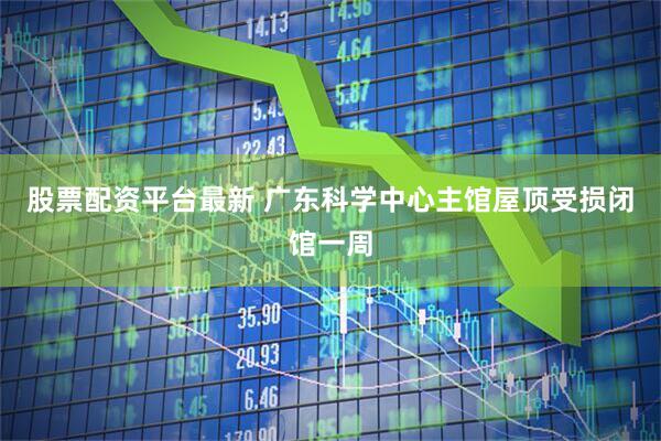 股票配资平台最新 广东科学中心主馆屋顶受损闭馆一周