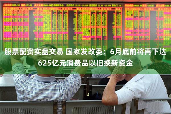 股票配资实盘交易 国家发改委：6月底前将再下达625亿元消费品以旧换新资金